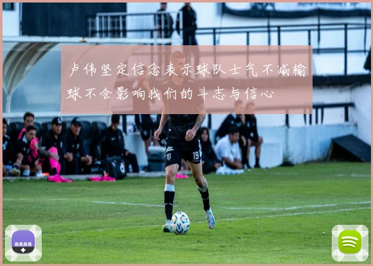 卢伟坚定信念表示球队士气不减输球不会影响我们的斗志与信心