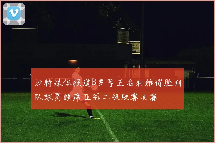 沙特媒体报道B罗等五名利雅得胜利队球员缺席亚冠二级联赛决赛