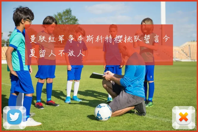曼联红军争夺斯科特樱桃队誓言今夏留人不放人