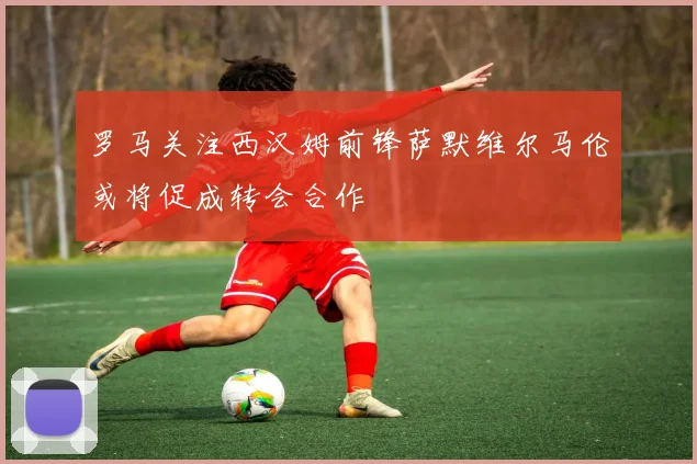 罗马关注西汉姆前锋萨默维尔马伦或将促成转会合作
