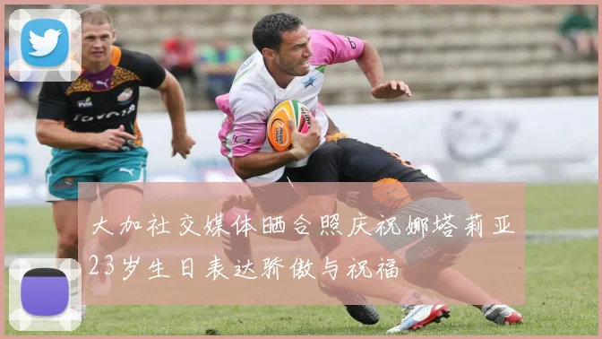 大加社交媒体晒合照庆祝娜塔莉亚23岁生日表达骄傲与祝福