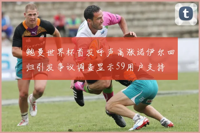 鲍曼世界杯首发呼声高涨诺伊尔回归引发争议调查显示59用户支持