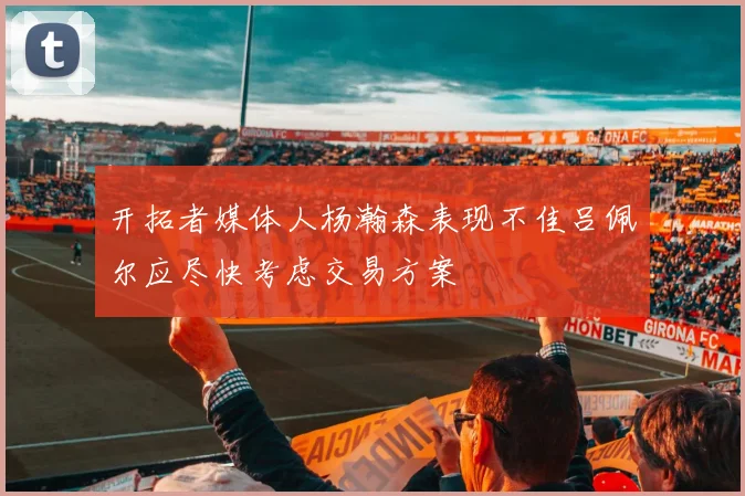 开拓者媒体人杨瀚森表现不佳吕佩尔应尽快考虑交易方案