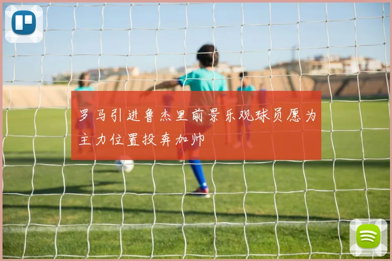 罗马引进鲁杰里前景乐观球员愿为主力位置投奔加帅