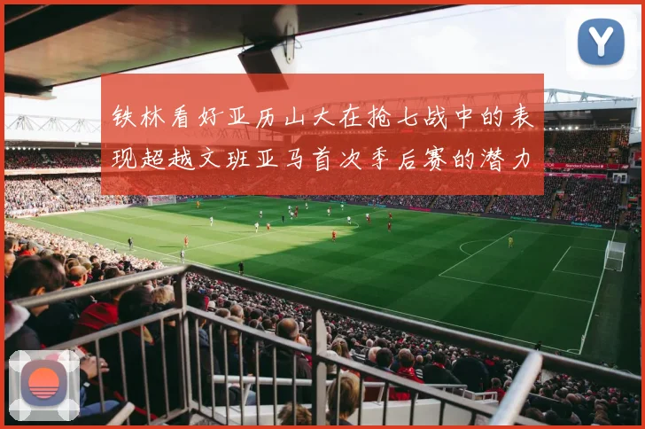 铁林看好亚历山大在抢七战中的表现超越文班亚马首次季后赛的潜力