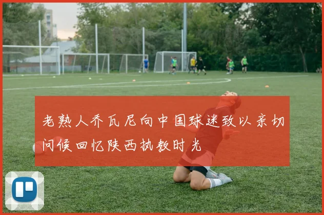 老熟人乔瓦尼向中国球迷致以亲切问候回忆陕西执教时光