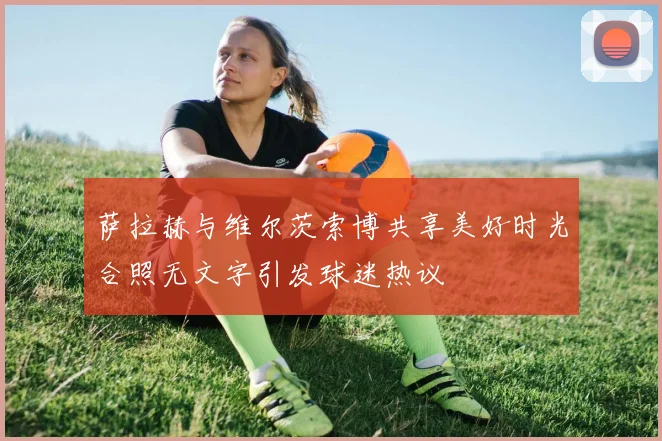 萨拉赫与维尔茨索博共享美好时光合照无文字引发球迷热议