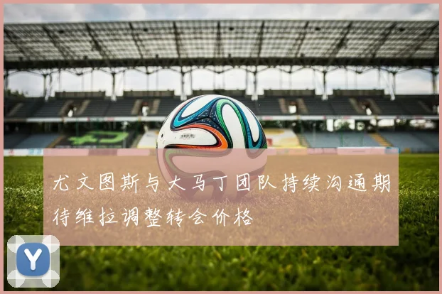 尤文图斯与大马丁团队持续沟通期待维拉调整转会价格