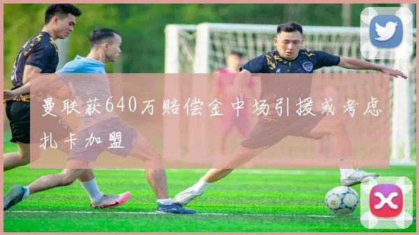 曼联获640万赔偿金中场引援或考虑扎卡加盟