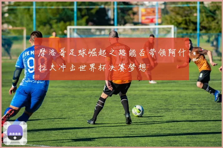 摩洛哥足球崛起之路能否带领阿什拉夫冲击世界杯决赛梦想