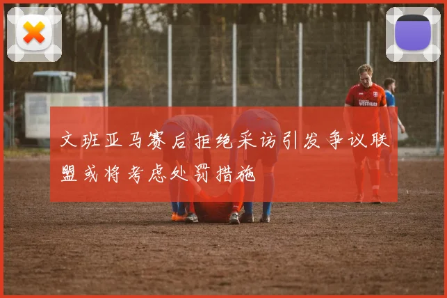 文班亚马赛后拒绝采访引发争议联盟或将考虑处罚措施