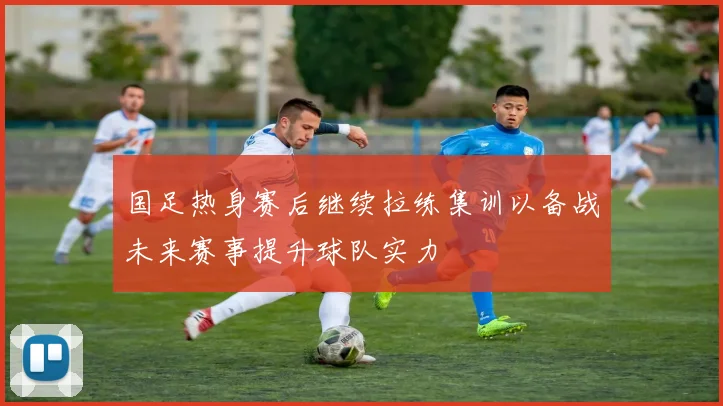 国足热身赛后继续拉练集训以备战未来赛事提升球队实力