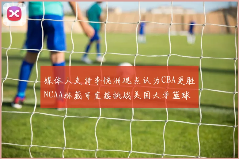 媒体人支持李悦洲观点认为CBA更胜NCAA林葳可直接挑战美国大学篮球