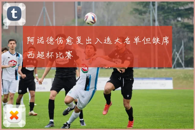 阿诺德伤愈复出入选大名单但缺席西超杯比赛