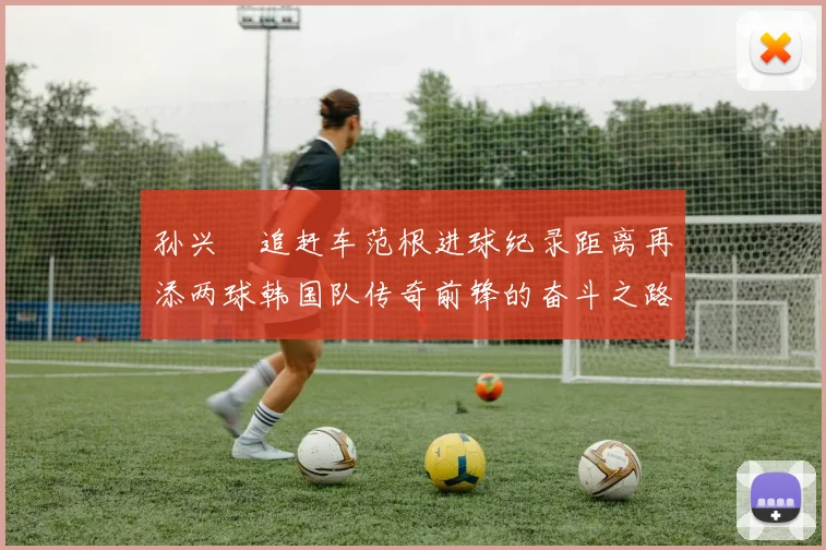 孙兴慜追赶车范根进球纪录距离再添两球韩国队传奇前锋的奋斗之路