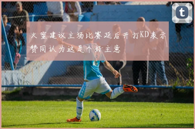 火蜜建议主场比赛延后开打KD表示赞同认为这是个好主意