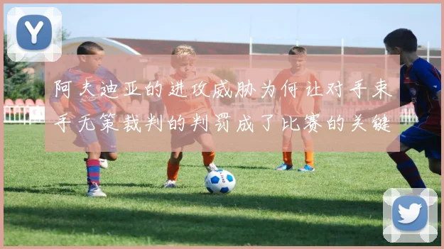 阿夫迪亚的进攻威胁为何让对手束手无策裁判的判罚成了比赛的关键因素