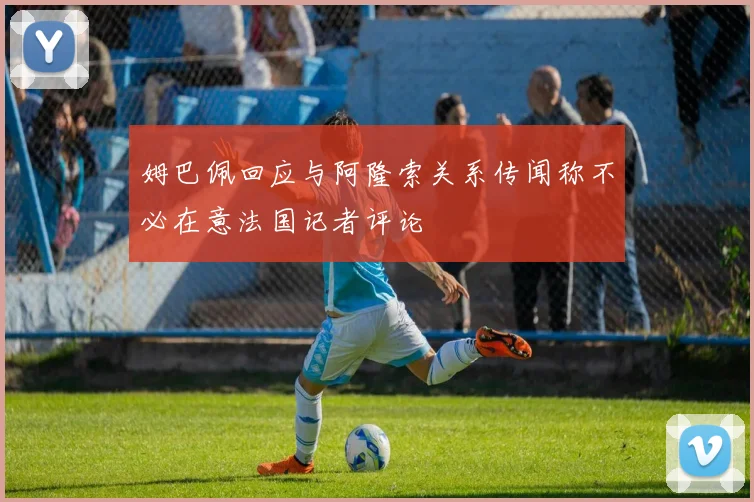 姆巴佩回应与阿隆索关系传闻称不必在意法国记者评论