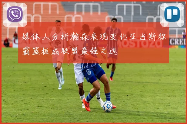 媒体人分析瀚森表现变化亚当斯称霸篮板成联盟最强之选