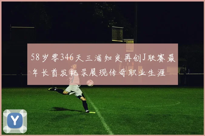 58岁零346天三浦知良再创J联赛最年长首发纪录展现传奇职业生涯
