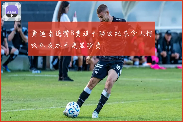 费迪南德赞B费追平助攻纪录令人惊叹队友水平更显珍贵